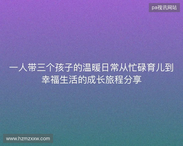 一人带三个孩子的温暖日常从忙碌育儿到幸福生活的成长旅程分享