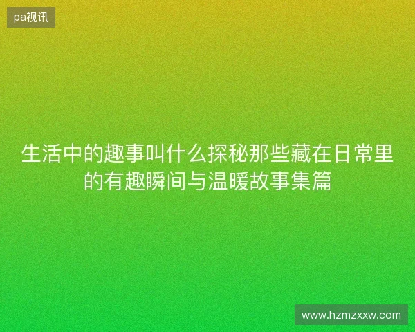 生活中的趣事叫什么探秘那些藏在日常里的有趣瞬间与温暖故事集篇
